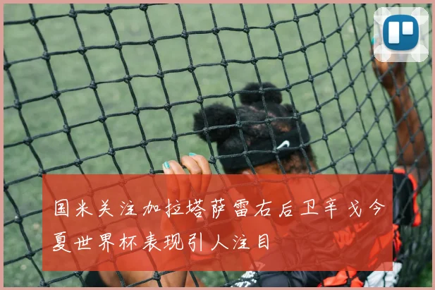 国米关注加拉塔萨雷右后卫辛戈今夏世界杯表现引人注目